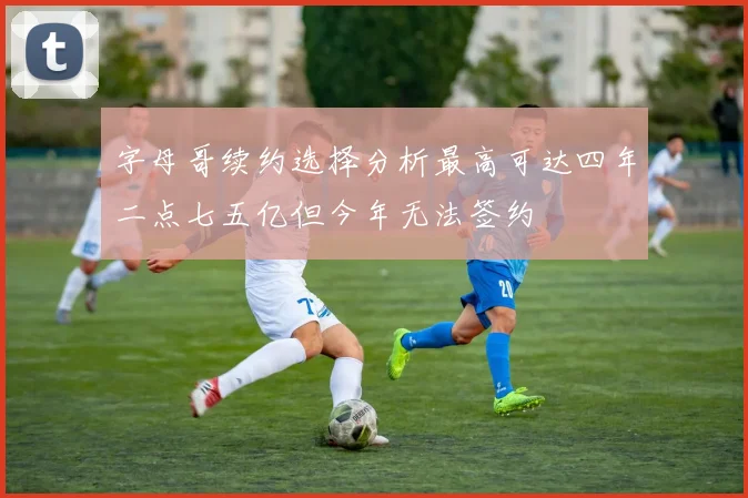 字母哥续约选择分析最高可达四年二点七五亿但今年无法签约