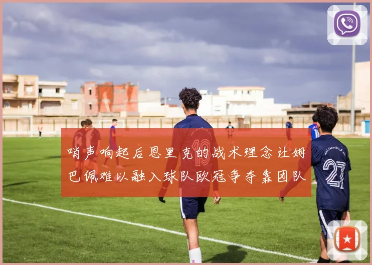 哨声响起后恩里克的战术理念让姆巴佩难以融入球队欧冠争夺靠团队配合与跑动
