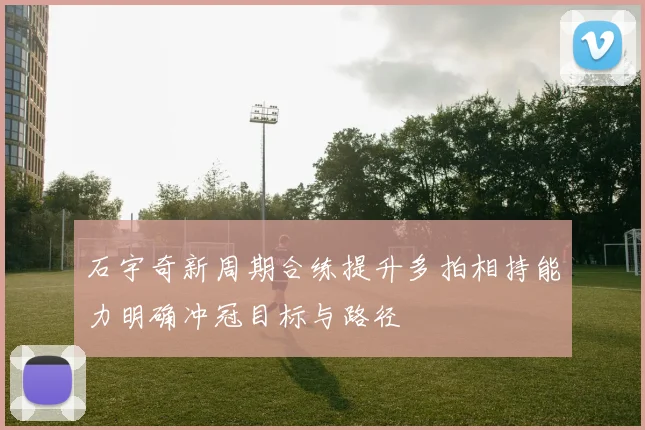 石宇奇新周期合练提升多拍相持能力明确冲冠目标与路径