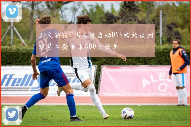 尤文新任CEO或将启动DV9续约谈判球员年薪要求800万欧元
