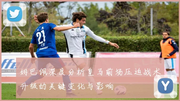 姆巴佩深度分析皇马前场压迫战术升级的关键变化与影响