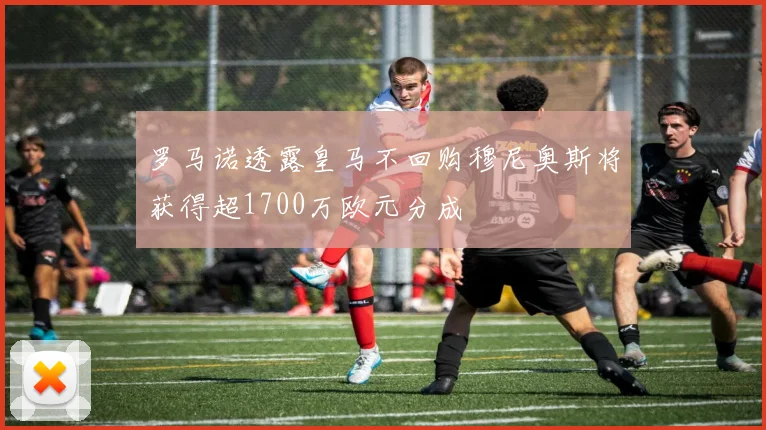 罗马诺透露皇马不回购穆尼奥斯将获得超1700万欧元分成