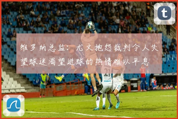 维罗纳总监：尤文抱怨裁判令人失望球迷渴望进球的热情难以平息