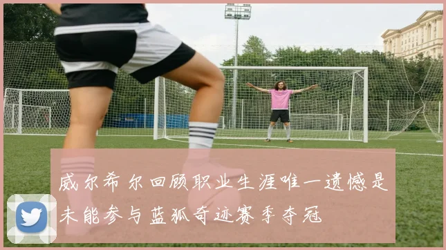 威尔希尔回顾职业生涯唯一遗憾是未能参与蓝狐奇迹赛季夺冠
