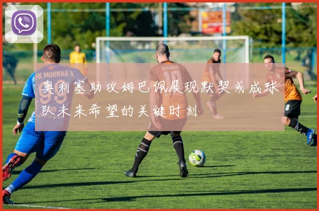 奥利塞助攻姆巴佩展现默契或成球队未来希望的关键时刻