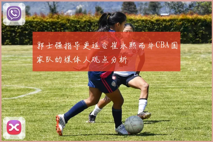 郭士强指导更适合崔永熙而非CBA国家队的媒体人观点分析