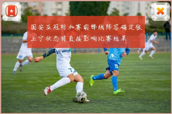 国安亚冠附加赛前锋线阵容确定张玉宁状态将直接影响比赛结果