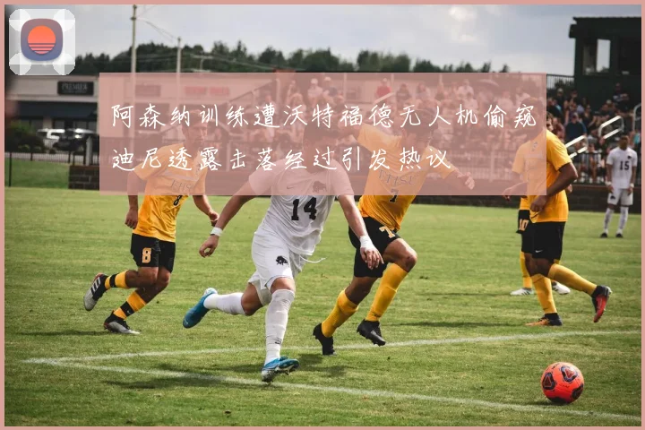 阿森纳训练遭沃特福德无人机偷窥迪尼透露击落经过引发热议