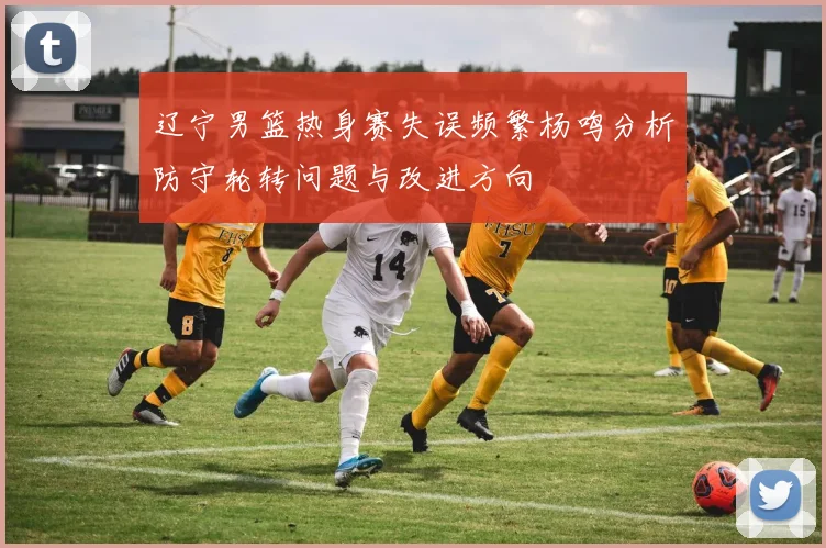 辽宁男篮热身赛失误频繁杨鸣分析防守轮转问题与改进方向