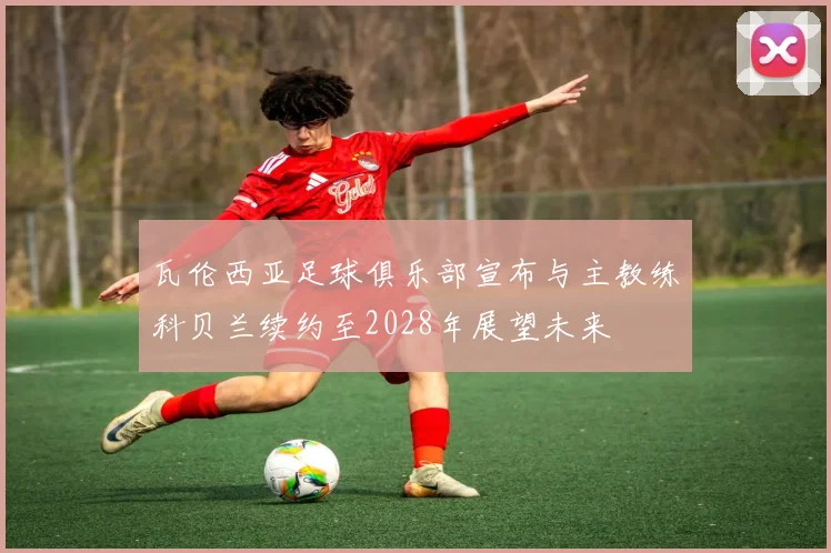 瓦伦西亚足球俱乐部宣布与主教练科贝兰续约至2028年展望未来
