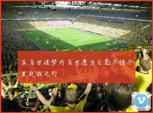 亚马尔追梦内马尔愿为合影不惜千里赴俄之行