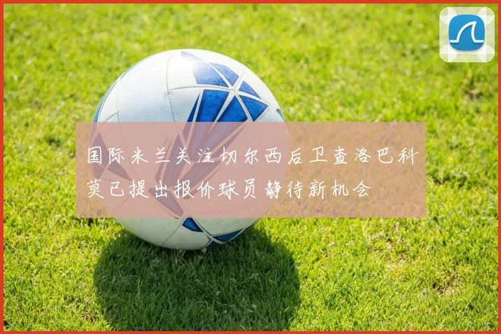 国际米兰关注切尔西后卫查洛巴科莫已提出报价球员静待新机会