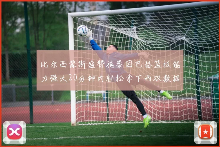 比尔西蒙斯盛赞施泰因巴赫篮板能力强大20分钟内轻松拿下两双数据