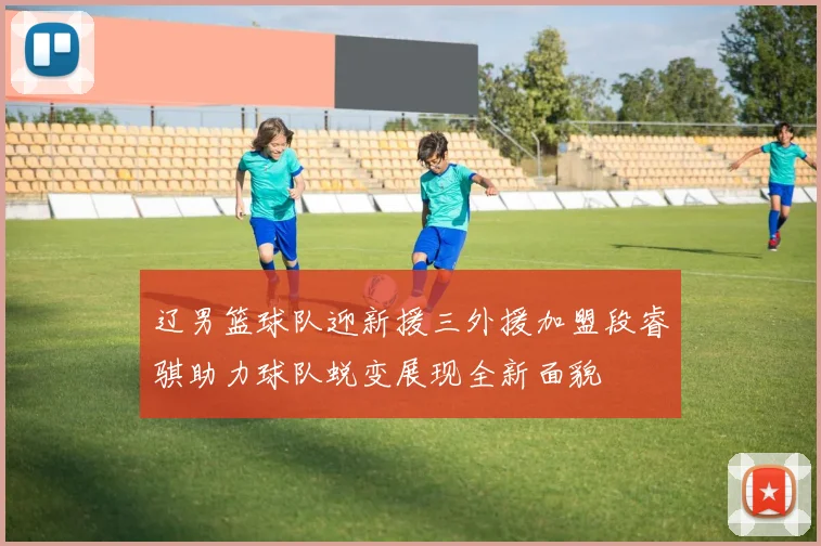 辽男篮球队迎新援三外援加盟段睿骐助力球队蜕变展现全新面貌