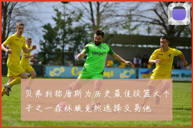 贝弗利称唐斯为历史最佳投篮大个子之一森林狼竟然选择交易他