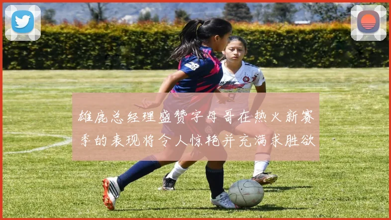雄鹿总经理盛赞字母哥在热火新赛季的表现将令人惊艳并充满求胜欲