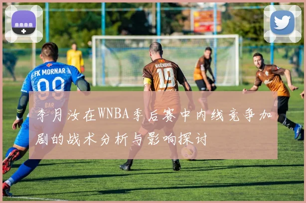 李月汝在WNBA季后赛中内线竞争加剧的战术分析与影响探讨