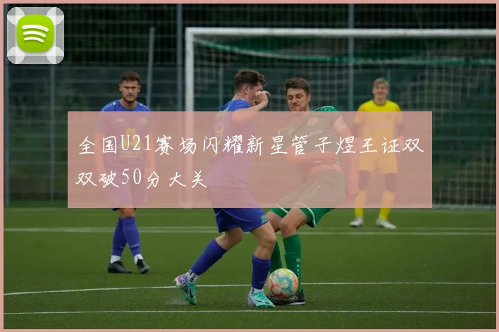 全国U21赛场闪耀新星管子煜王证双双破50分大关