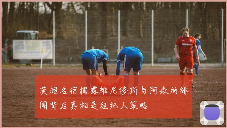 英超名宿揭露维尼修斯与阿森纳绯闻背后真相是经纪人策略