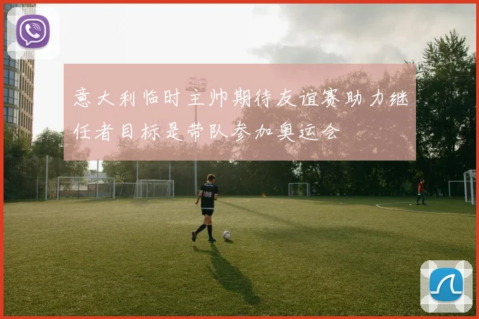 意大利临时主帅期待友谊赛助力继任者目标是带队参加奥运会