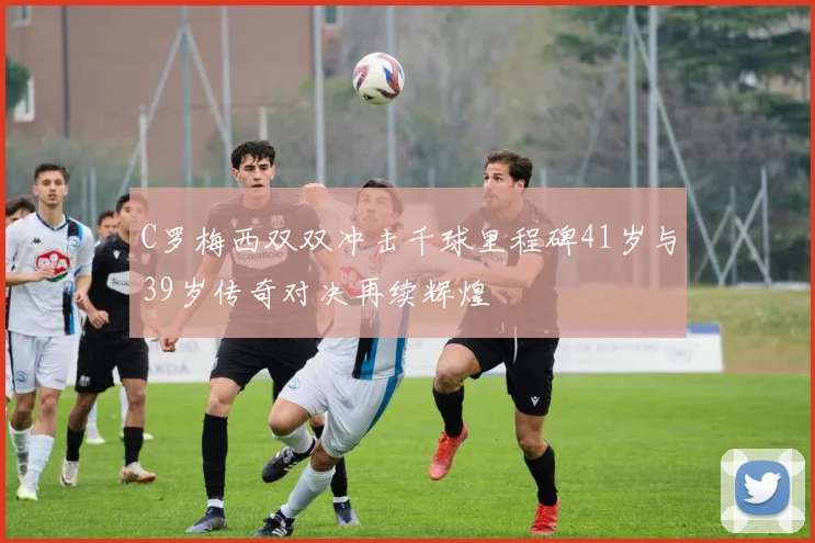 C罗梅西双双冲击千球里程碑41岁与39岁传奇对决再续辉煌
