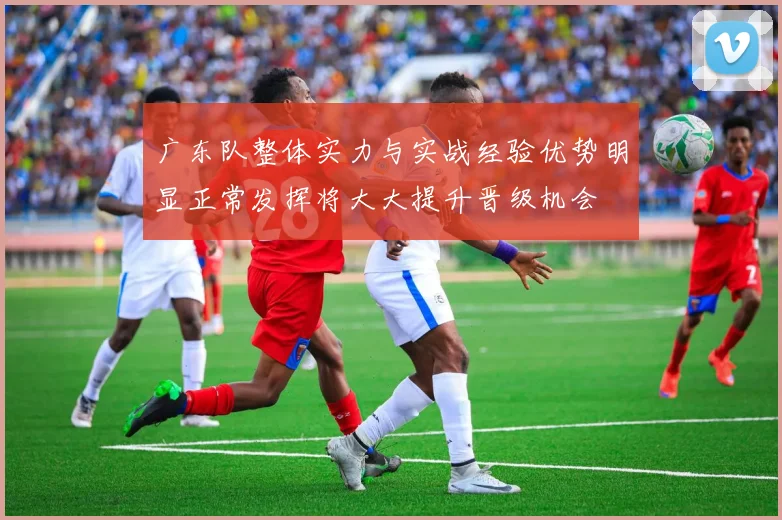 广东队整体实力与实战经验优势明显正常发挥将大大提升晋级机会