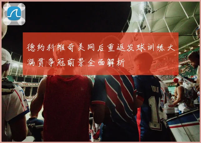 德约科维奇美网后重返发球训练大满贯争冠前景全面解析
