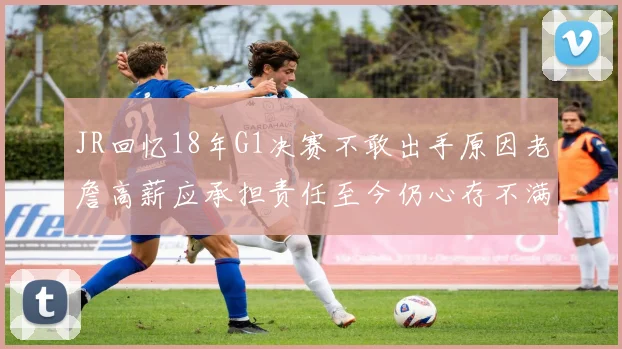 JR回忆18年G1决赛不敢出手原因老詹高薪应承担责任至今仍心存不满