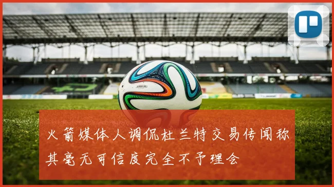 火箭媒体人调侃杜兰特交易传闻称其毫无可信度完全不予理会