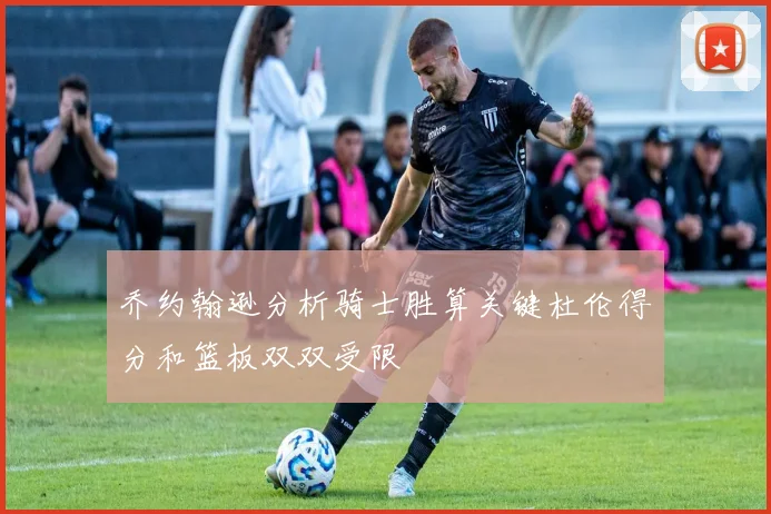 乔约翰逊分析骑士胜算关键杜伦得分和篮板双双受限
