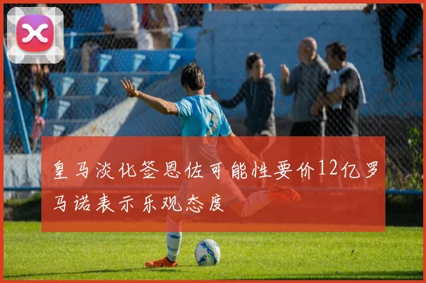 皇马淡化签恩佐可能性要价12亿罗马诺表示乐观态度