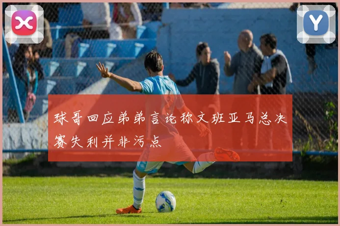 球哥回应弟弟言论称文班亚马总决赛失利并非污点