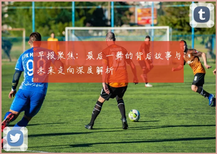 早报聚焦：最后一舞的背后故事与未来走向深度解析